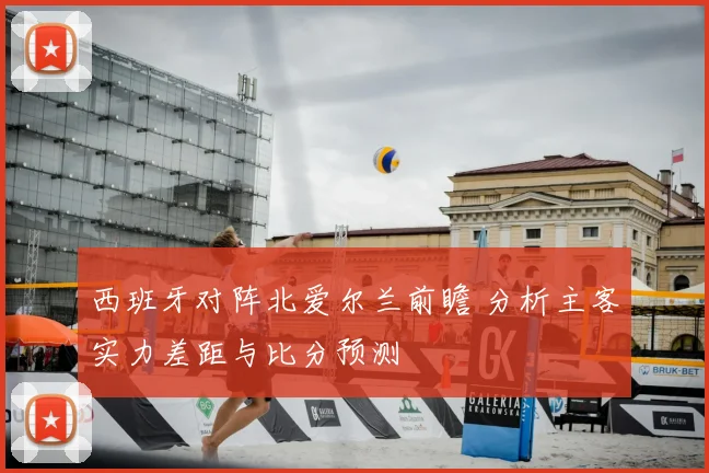 西班牙对阵北爱尔兰前瞻 分析主客实力差距与比分预测