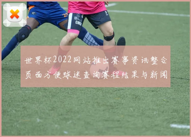 世界杯2022网站推出赛事资讯整合页面方便球迷查询赛程结果与新闻