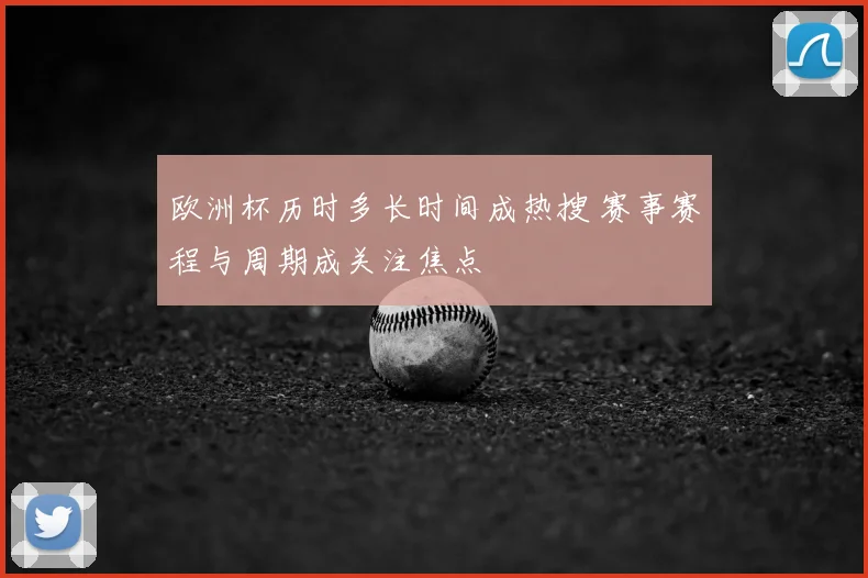 欧洲杯历时多长时间成热搜 赛事赛程与周期成关注焦点